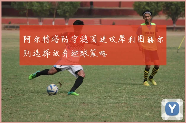 阿尔特塔防守稳固进攻犀利图赫尔则选择放弃控球策略