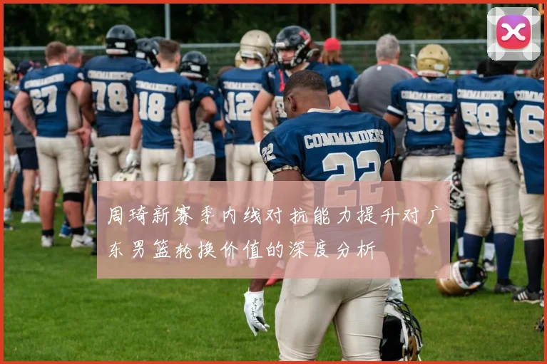 周琦新赛季内线对抗能力提升对广东男篮轮换价值的深度分析