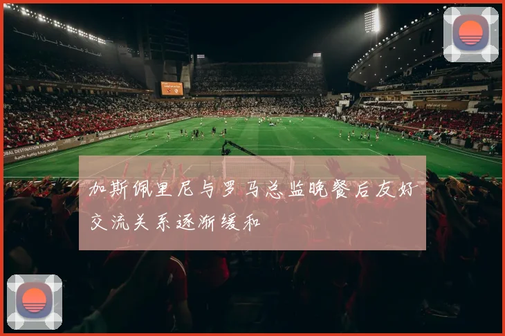 加斯佩里尼与罗马总监晚餐后友好交流关系逐渐缓和