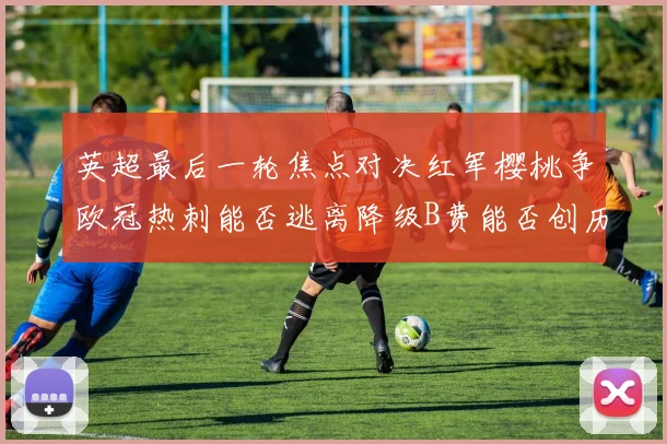 英超最后一轮焦点对决红军樱桃争欧冠热刺能否逃离降级B费能否创历史新高