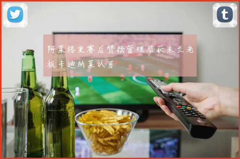 阿莱格里赛后赞扬管理层获米兰老板卡迪纳莱认可