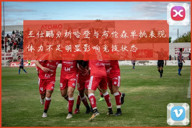 王仕鹏分析哈登与布伦森单挑表现体力不足明显影响竞技状态