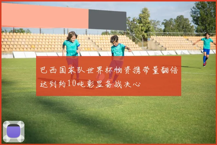巴西国家队世界杯物资携带量翻倍达到约10吨彰显备战决心