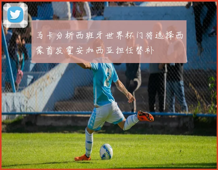 马卡分析西班牙世界杯门将选择西蒙首发霍安加西亚担任替补