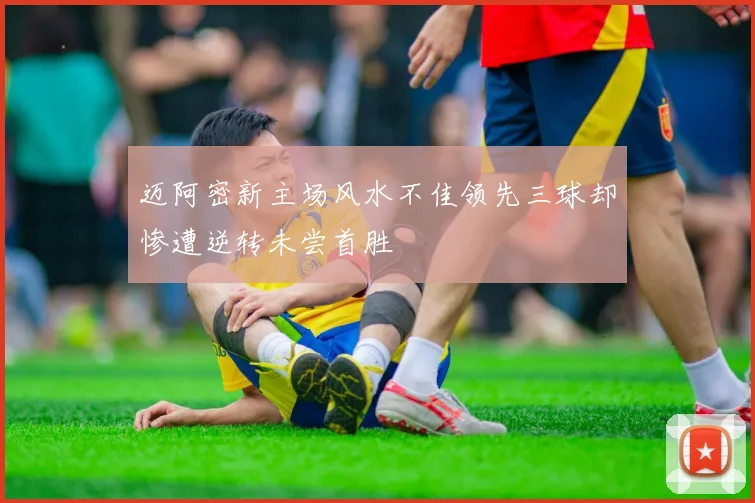 迈阿密新主场风水不佳领先三球却惨遭逆转未尝首胜
